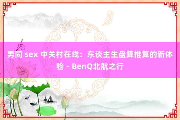 男同 sex 中关村在线：东谈主生盘算推算的新体验－BenQ北航之行