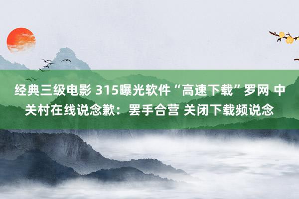 经典三级电影 315曝光软件“高速下载”罗网 中关村在线说念歉：罢手合营 关闭下载频说念