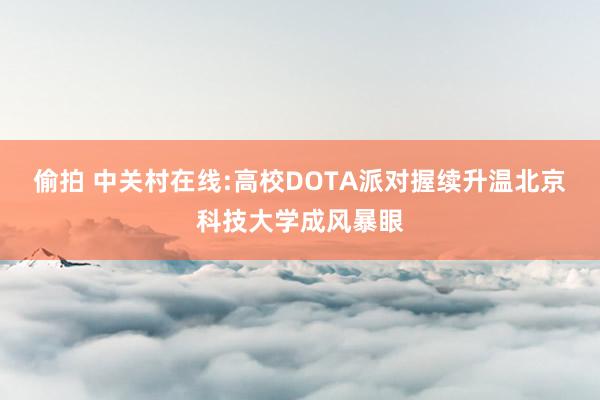 偷拍 中关村在线:高校DOTA派对握续升温北京科技大学成风暴眼