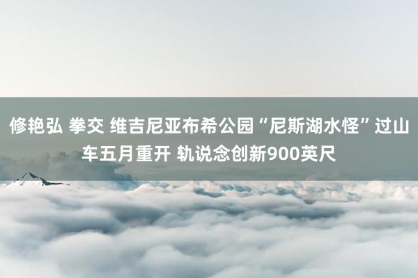 修艳弘 拳交 维吉尼亚布希公园“尼斯湖水怪”过山车五月重开 轨说念创新900英尺