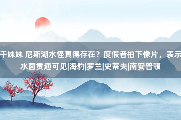 干妹妹 尼斯湖水怪真得存在？度假者拍下像片，表示水面贯通可见|海豹|罗兰|史蒂夫|南安普顿