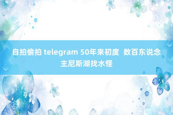 自拍偷拍 telegram 50年来初度  数百东说念主尼斯湖找水怪