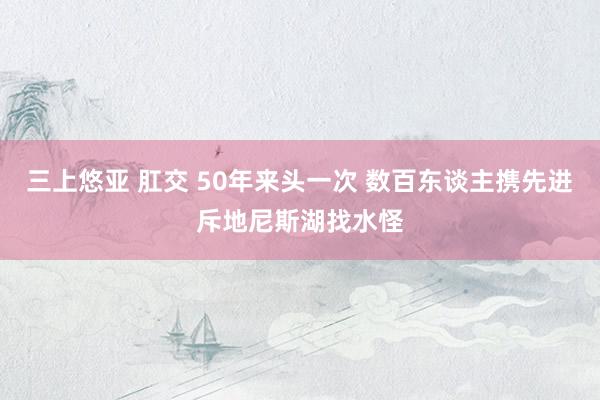 三上悠亚 肛交 50年来头一次 数百东谈主携先进斥地尼斯湖找水怪