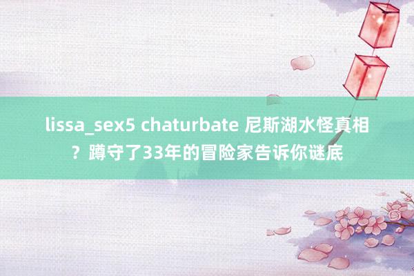 lissa_sex5 chaturbate 尼斯湖水怪真相？蹲守了33年的冒险家告诉你谜底