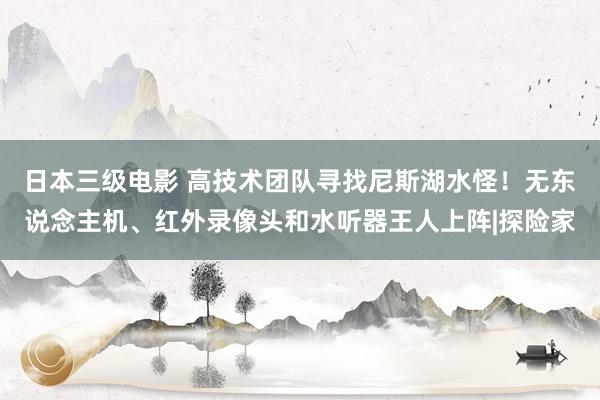 日本三级电影 高技术团队寻找尼斯湖水怪！无东说念主机、红外录像头和水听器王人上阵|探险家