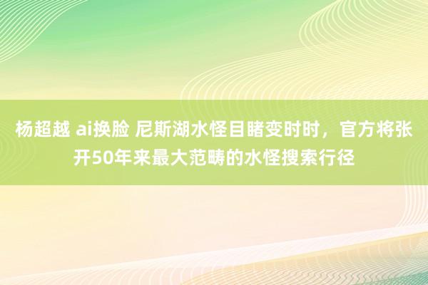 杨超越 ai换脸 尼斯湖水怪目睹变时时，官方将张开50年来最大范畴的水怪搜索行径