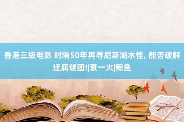 香港三级电影 时隔50年再寻尼斯湖水怪, 能否破解迂腐谜团!|衰一火|鲸鱼