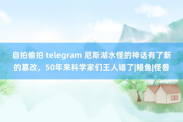 自拍偷拍 telegram 尼斯湖水怪的神话有了新的篡改，50年来科学家们王人错了|鳗鱼|怪兽