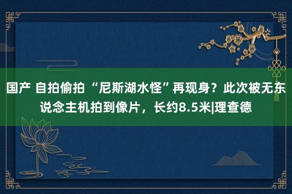 国产 自拍偷拍 “尼斯湖水怪”再现身？此次被无东说念主机拍到像片，长约8.5米|理查德